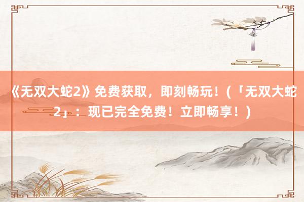 《无双大蛇2》免费获取，即刻畅玩！(「无双大蛇2」：现已完全免费！立即畅享！)